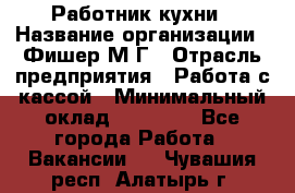 Работник кухни › Название организации ­ Фишер М.Г › Отрасль предприятия ­ Работа с кассой › Минимальный оклад ­ 19 000 - Все города Работа » Вакансии   . Чувашия респ.,Алатырь г.